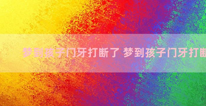 梦到孩子门牙打断了 梦到孩子门牙打断了一颗